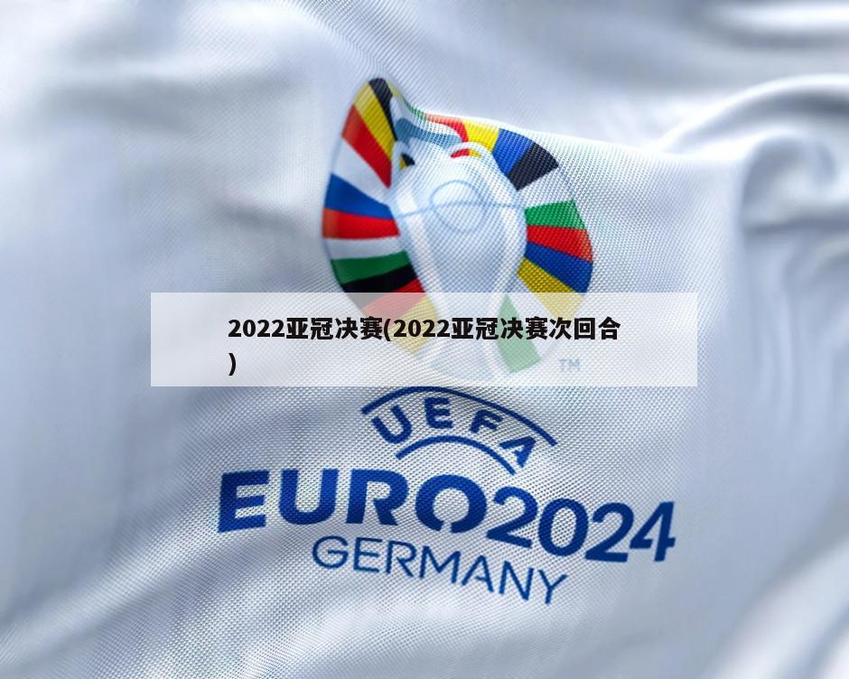 2022亚冠决赛(2022亚冠决赛次回合)