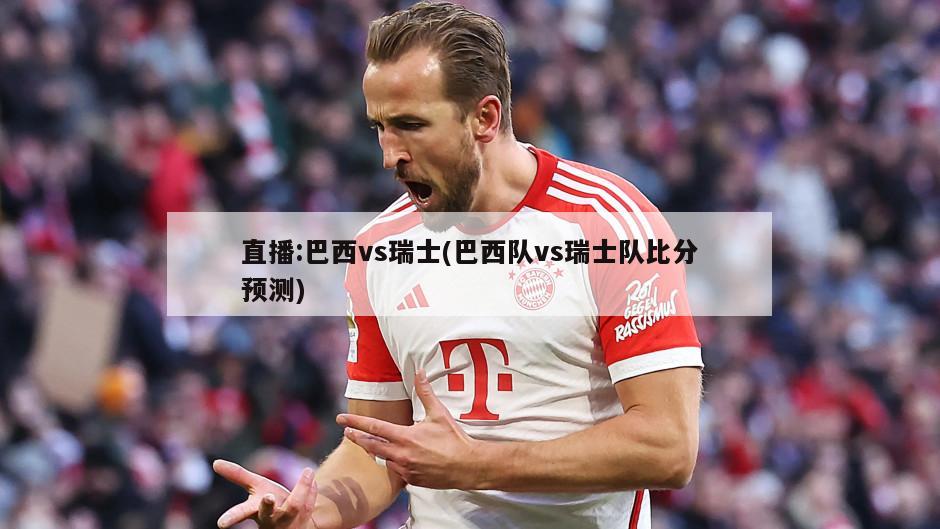 直播:巴西vs瑞士(巴西队vs瑞士队比分预测)