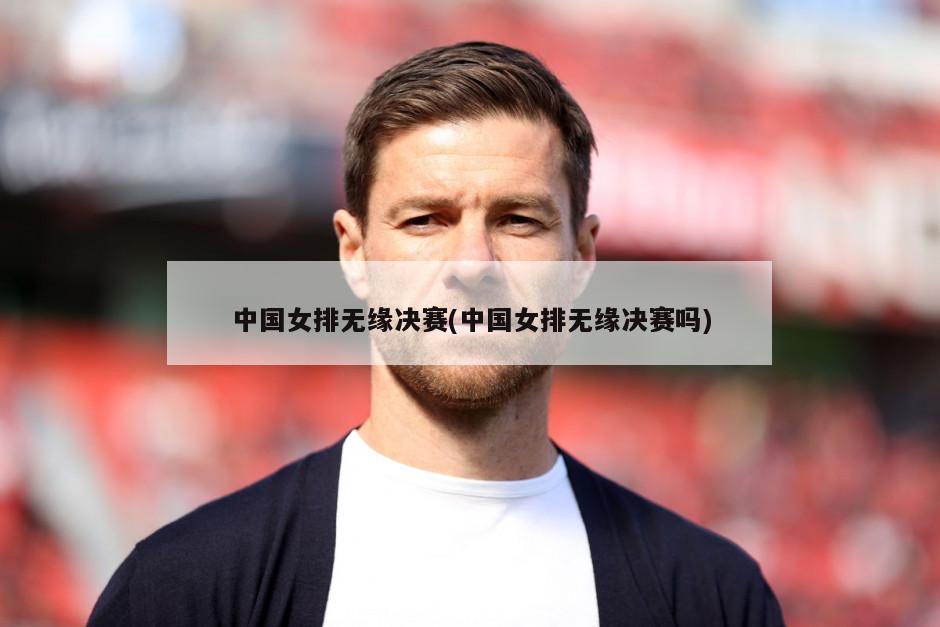 中国女排无缘决赛(中国女排无缘决赛吗)