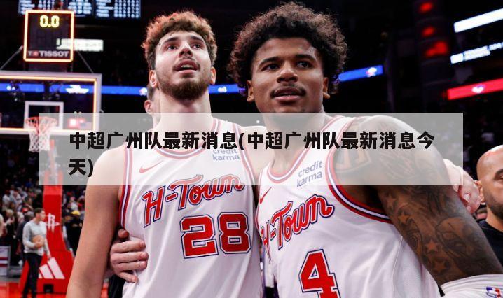 中超广州队最新消息(中超广州队最新消息今天)